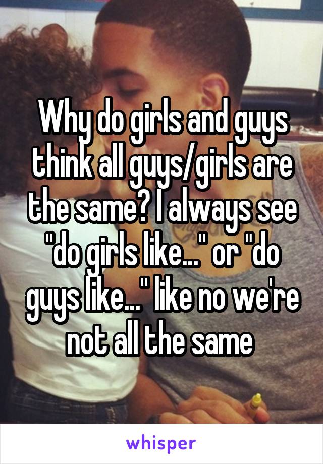 Why do girls and guys think all guys/girls are the same? I always see "do girls like..." or "do guys like..." like no we're not all the same 