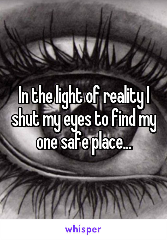 In the light of reality I shut my eyes to find my one safe place...