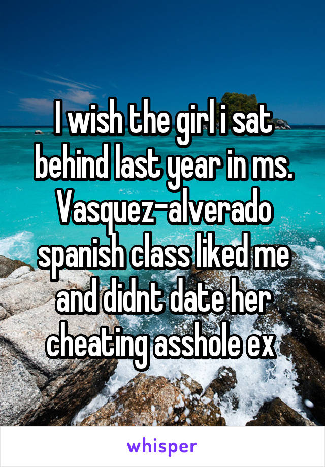 I wish the girl i sat behind last year in ms. Vasquez-alverado spanish class liked me and didnt date her cheating asshole ex 