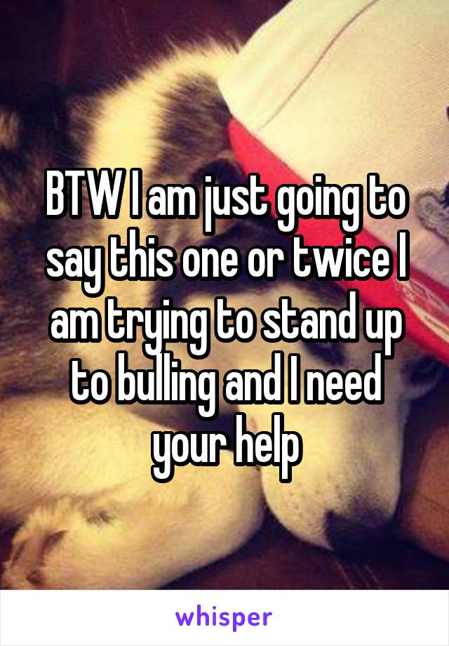 BTW I am just going to say this one or twice I am trying to stand up to bulling and I need your help