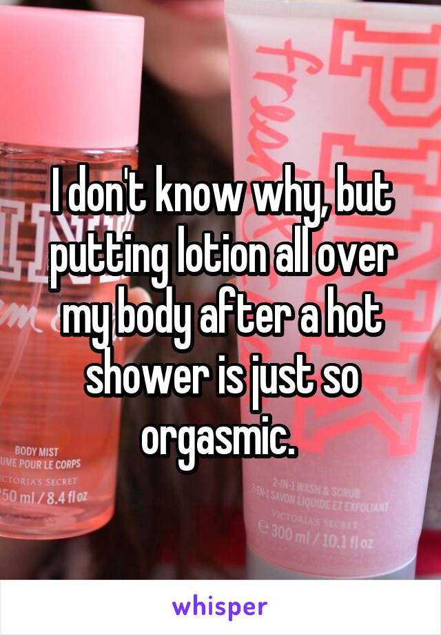 I don't know why, but putting lotion all over my body after a hot shower is just so orgasmic. 