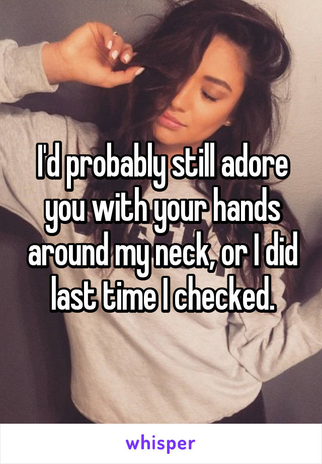 I'd probably still adore you with your hands around my neck, or I did last time I checked.