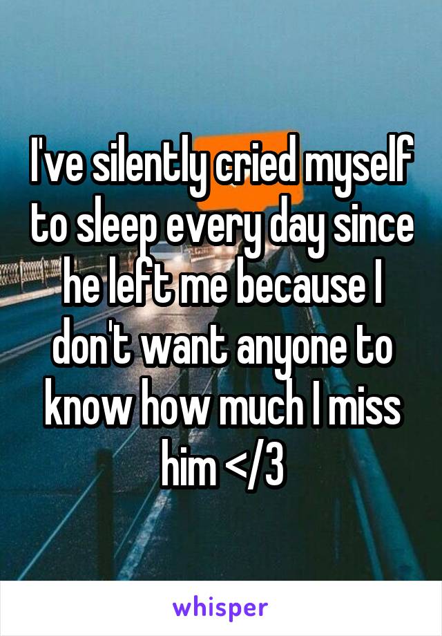 I've silently cried myself to sleep every day since he left me because I don't want anyone to know how much I miss him </3