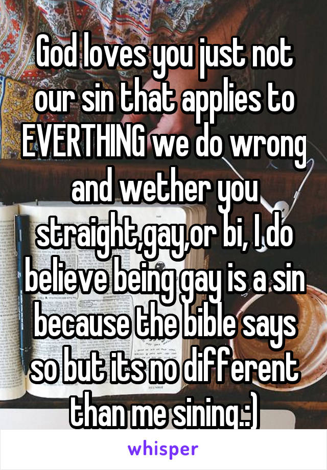 God loves you just not our sin that applies to EVERTHING we do wrong and wether you straight,gay,or bi, I do believe being gay is a sin because the bible says so but its no different than me sining.:)