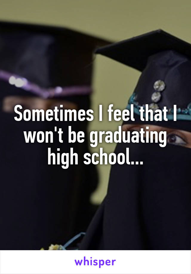 Sometimes I feel that I won't be graduating high school...