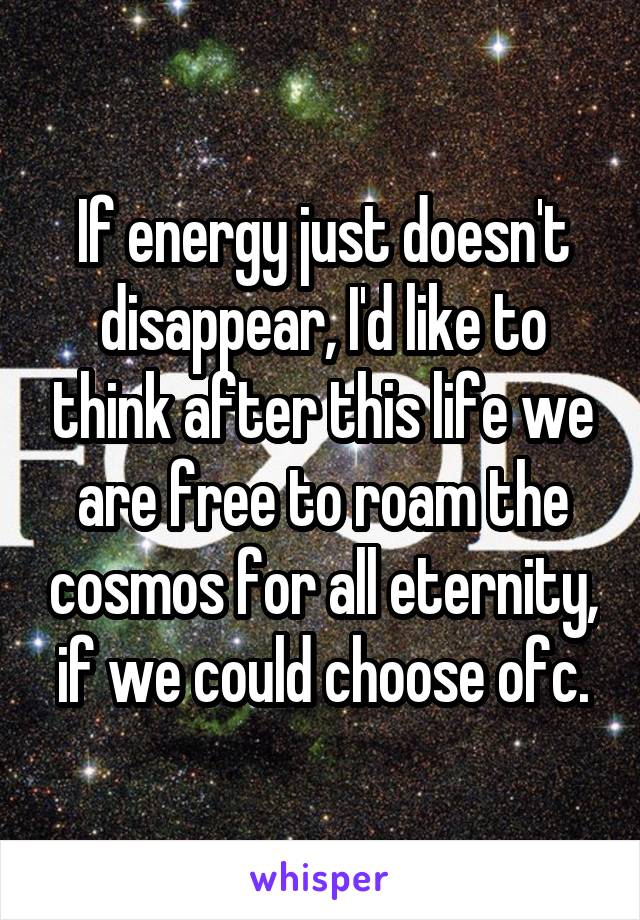 If energy just doesn't disappear, I'd like to think after this life we are free to roam the cosmos for all eternity, if we could choose ofc.