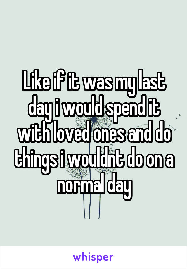 Like if it was my last day i would spend it with loved ones and do things i wouldnt do on a normal day