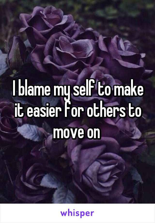 I blame my self to make it easier for others to move on 