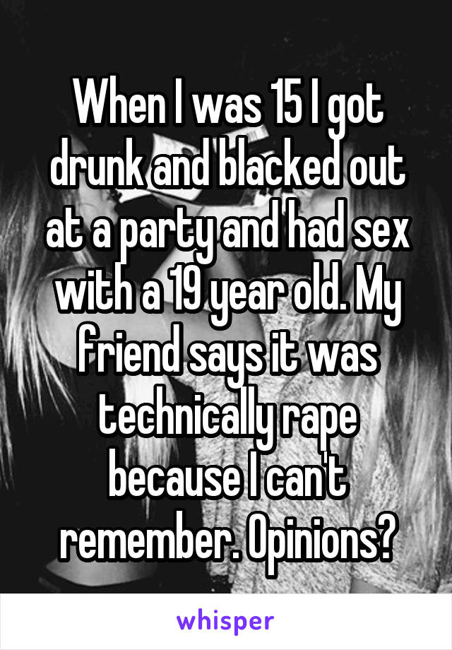 When I was 15 I got drunk and blacked out at a party and had sex with a 19 year old. My friend says it was technically rape because I can't remember. Opinions?