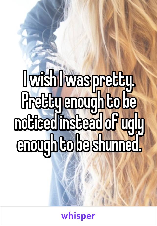 I wish I was pretty. Pretty enough to be noticed instead of ugly enough to be shunned.