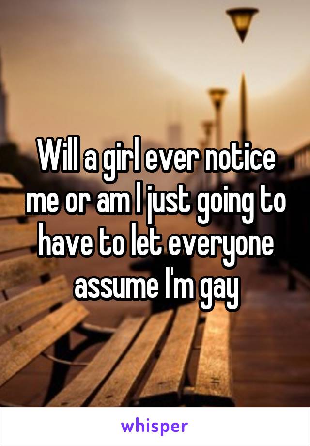 Will a girl ever notice me or am I just going to have to let everyone assume I'm gay