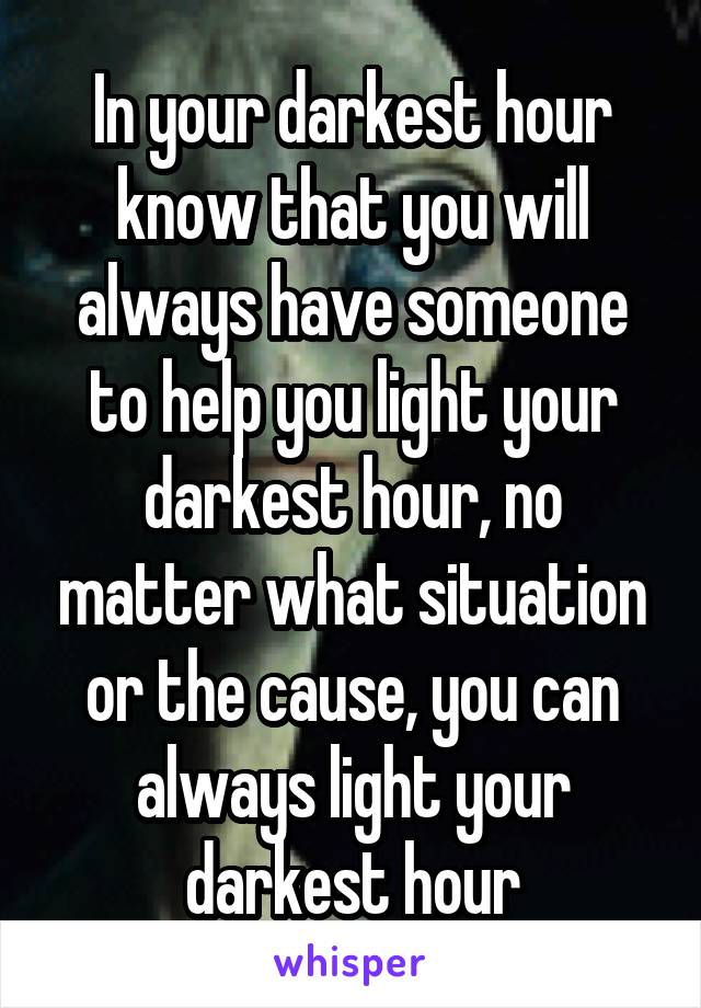 In your darkest hour know that you will always have someone to help you light your darkest hour, no matter what situation or the cause, you can always light your darkest hour