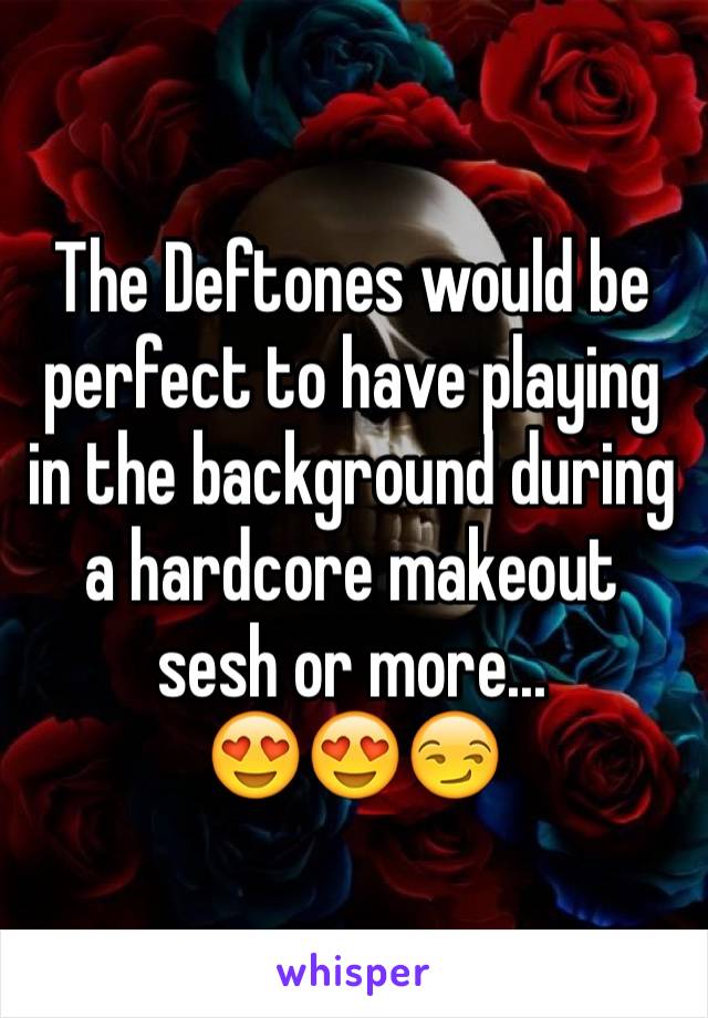 The Deftones would be perfect to have playing in the background during a hardcore makeout sesh or more...
😍😍😏