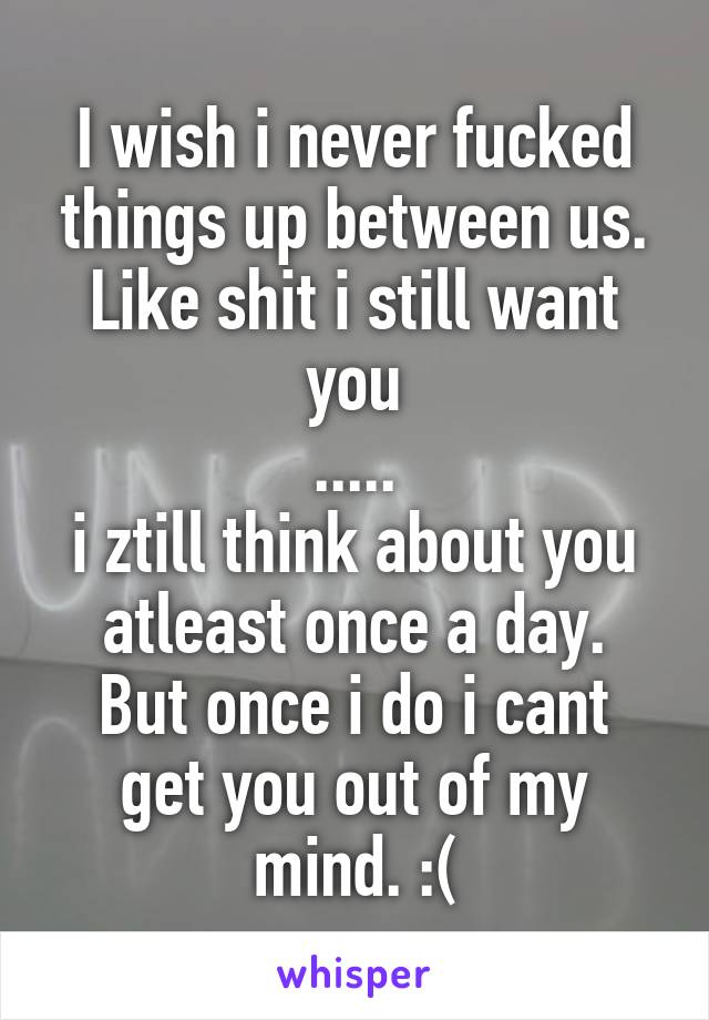 I wish i never fucked things up between us.
Like shit i still want you
.....
i ztill think about you atleast once a day.
But once i do i cant get you out of my mind. :(