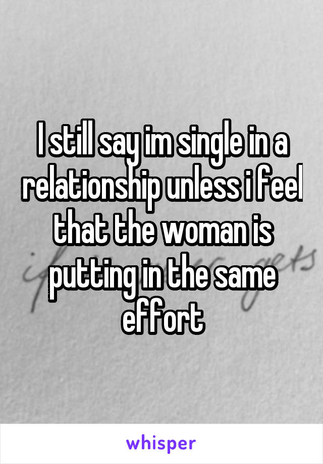 I still say im single in a relationship unless i feel that the woman is putting in the same effort