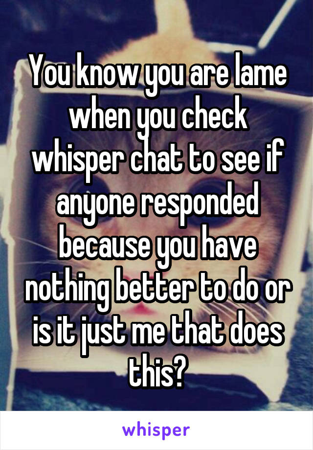 You know you are lame when you check whisper chat to see if anyone responded because you have nothing better to do or is it just me that does this?