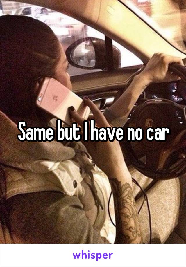 Same but I have no car