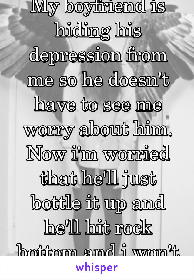 My boyfriend is hiding his depression from me so he doesn't have to see me worry about him. Now i'm worried that he'll just bottle it up and he'll hit rock bottom and i won't ever know