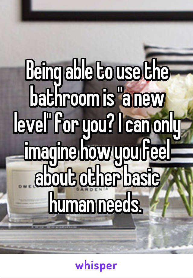 Being able to use the bathroom is "a new level" for you? I can only imagine how you feel about other basic human needs. 