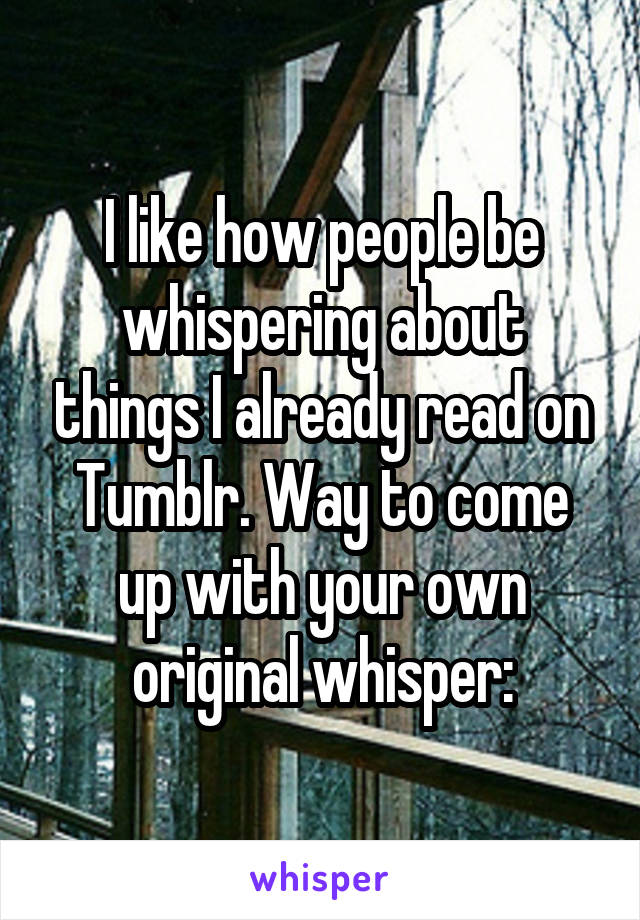 I like how people be whispering about things I already read on Tumblr. Way to come up with your own original whisper: