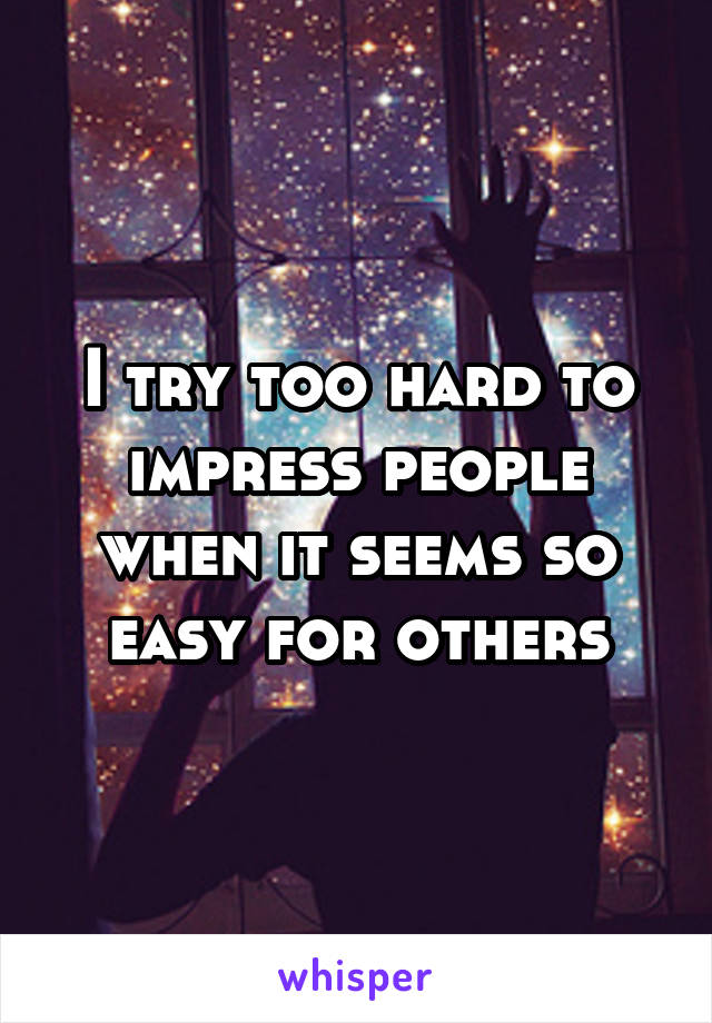 I try too hard to impress people when it seems so easy for others