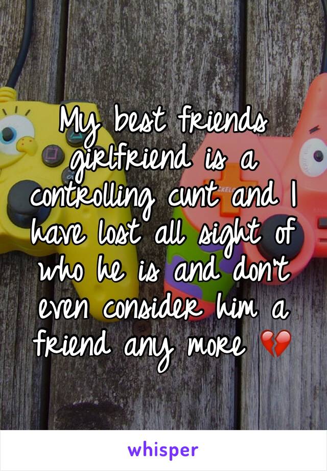 My best friends girlfriend is a controlling cunt and I have lost all sight of who he is and don't even consider him a friend any more 💔