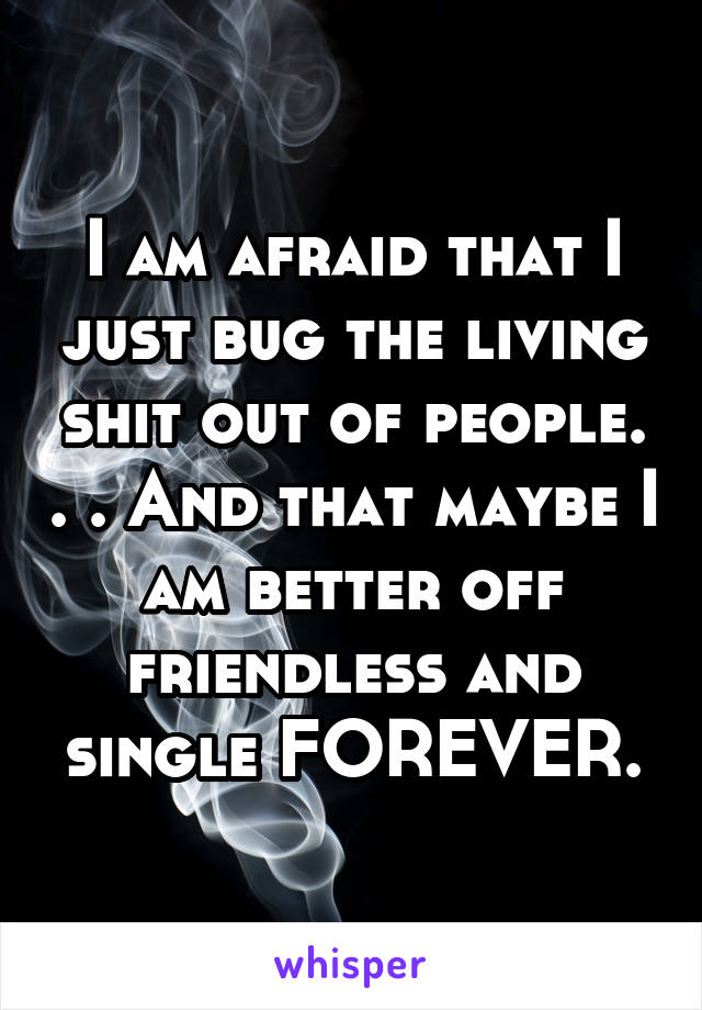 I am afraid that I just bug the living shit out of people. . . And that maybe I am better off friendless and single FOREVER.