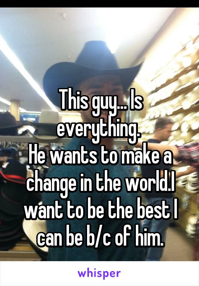 

This guy... Is everything. 
He wants to make a change in the world.I want to be the best I can be b/c of him.