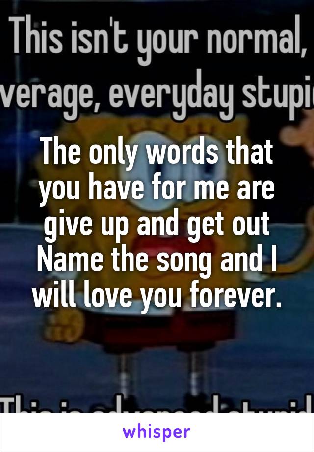 The only words that you have for me are give up and get out
Name the song and I will love you forever.