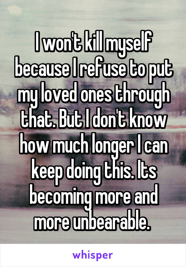 I won't kill myself because I refuse to put my loved ones through that. But I don't know how much longer I can keep doing this. Its becoming more and more unbearable. 