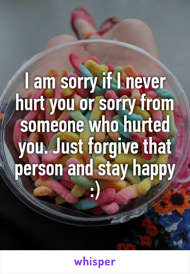 I am sorry if I never hurt you or sorry from someone who hurted you. Just forgive that person and stay happy :)