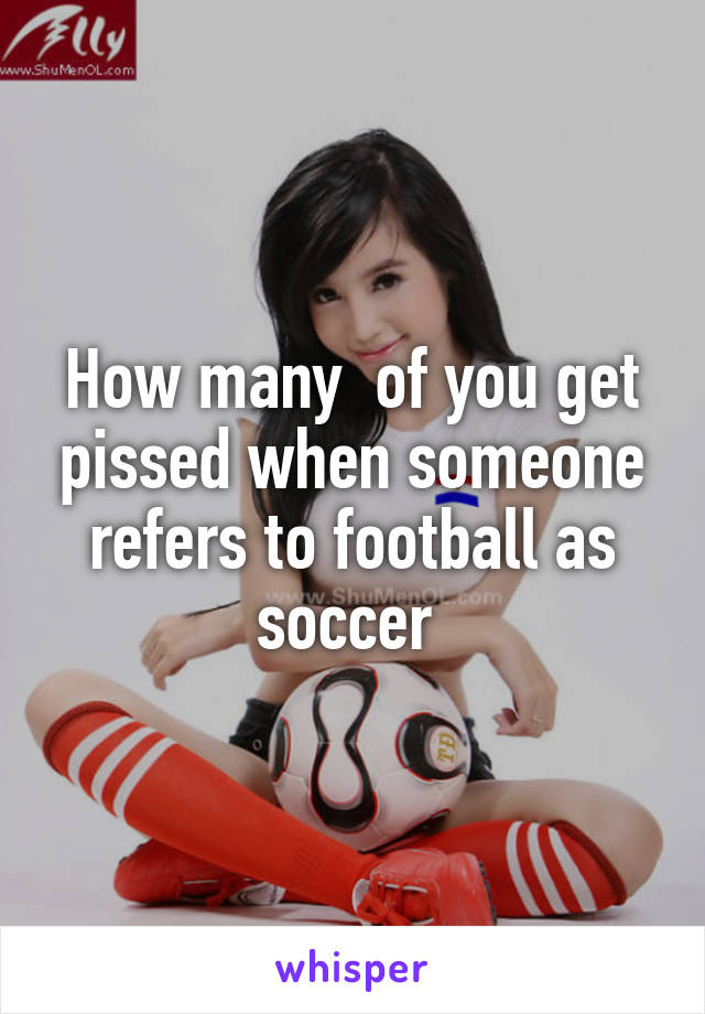 How many  of you get pissed when someone refers to football as soccer 