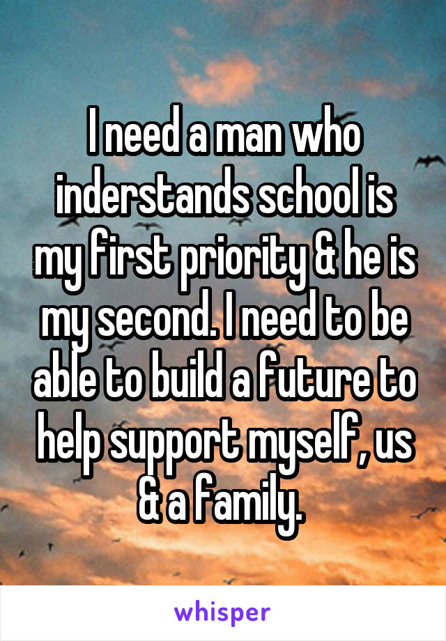 I need a man who inderstands school is my first priority & he is my second. I need to be able to build a future to help support myself, us & a family. 