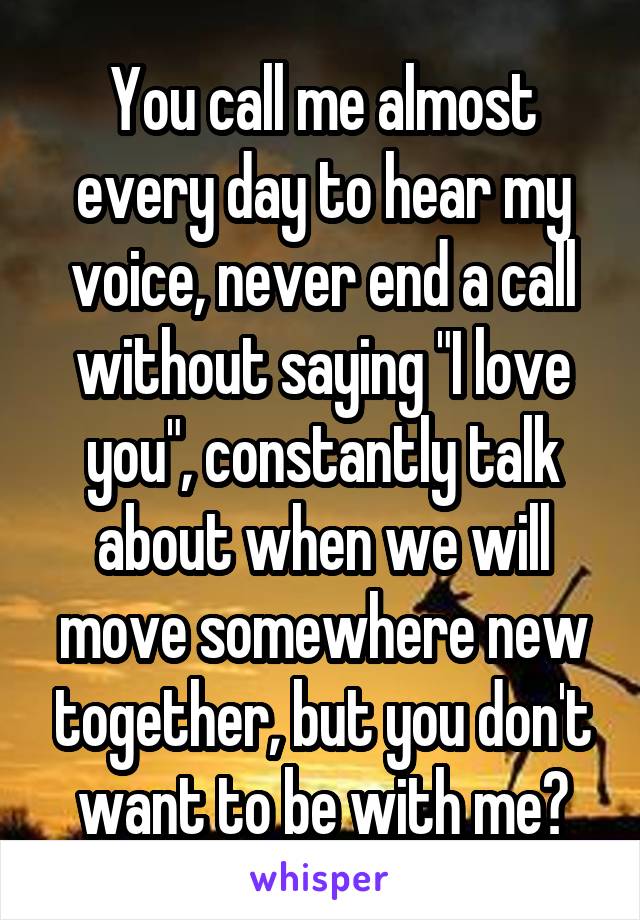 You call me almost every day to hear my voice, never end a call without saying "I love you", constantly talk about when we will move somewhere new together, but you don't want to be with me?