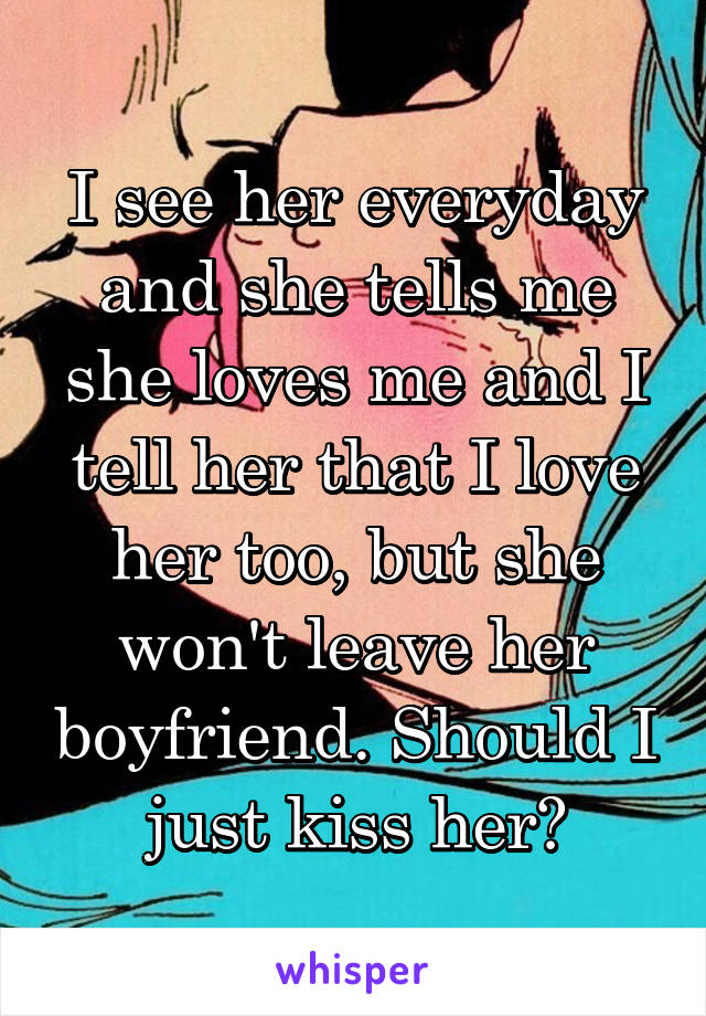 I see her everyday and she tells me she loves me and I tell her that I love her too, but she won't leave her boyfriend. Should I just kiss her?