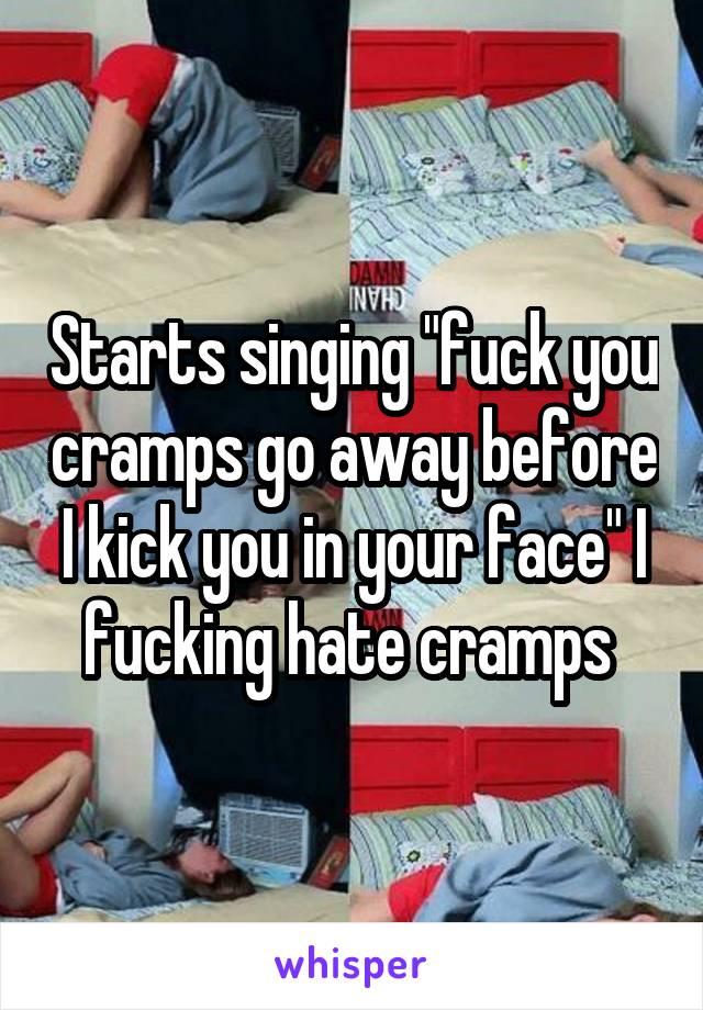 Starts singing "fuck you cramps go away before I kick you in your face" I fucking hate cramps 