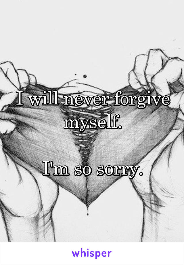 I will never forgive myself.

I'm so sorry.