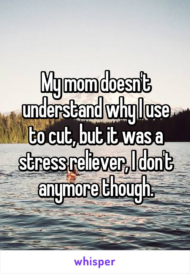 My mom doesn't understand why I use to cut, but it was a stress reliever, I don't anymore though.