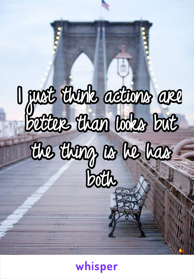 I just think actions are better than looks but the thing is he has both