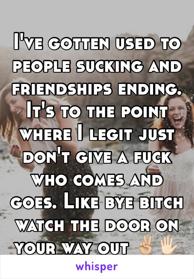 I've gotten used to people sucking and friendships ending. It's to the point where I legit just don't give a fuck who comes and goes. Like bye bitch watch the door on your way out ✌🏼️🖐🏻