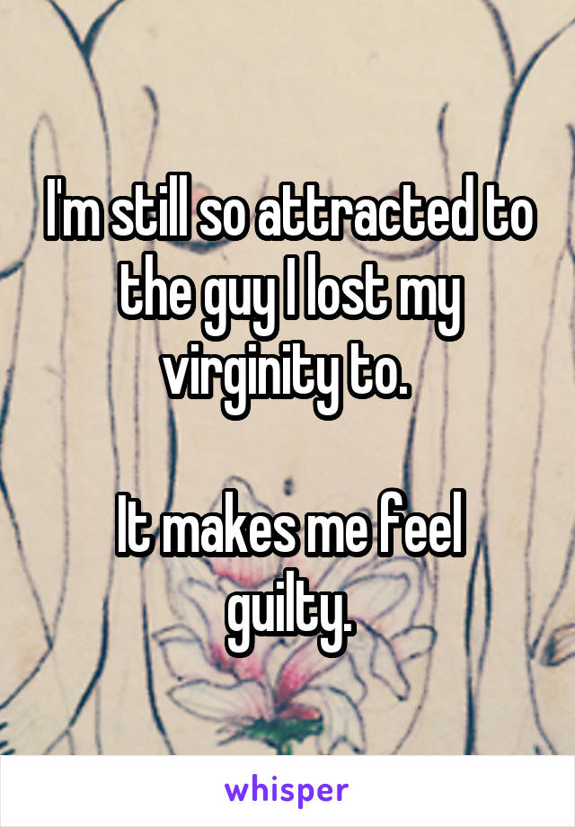 I'm still so attracted to the guy I lost my virginity to. 

It makes me feel guilty.