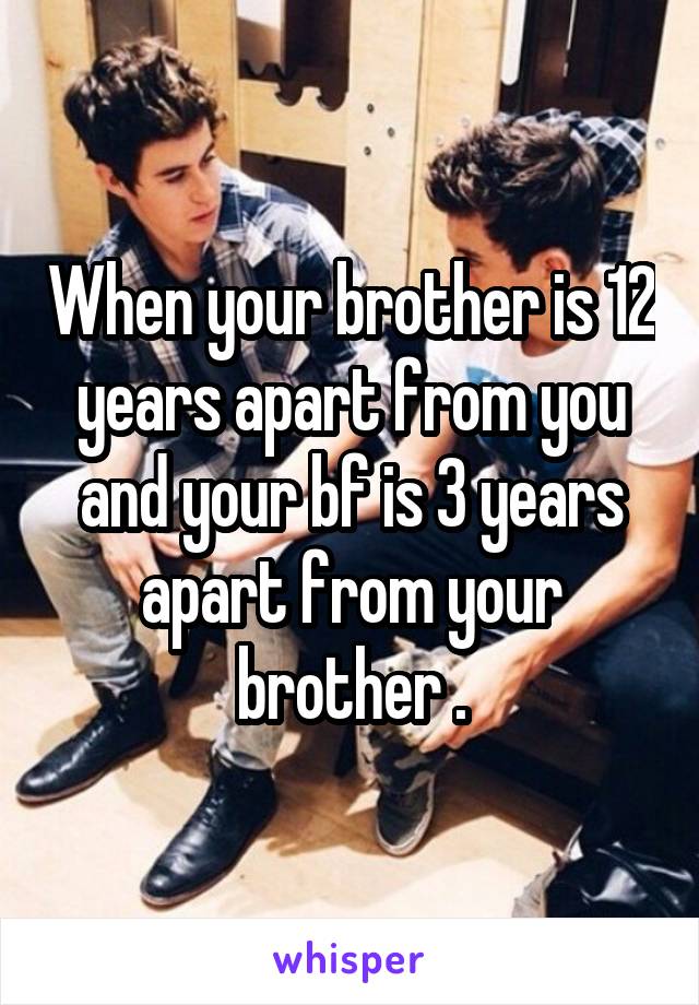 When your brother is 12 years apart from you and your bf is 3 years apart from your brother .