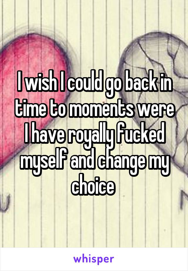 I wish I could go back in time to moments were I have royally fucked myself and change my choice 