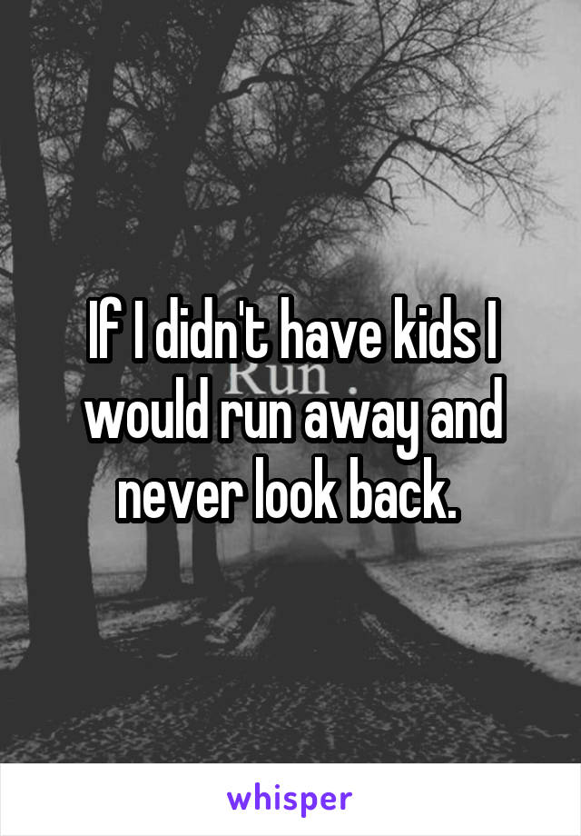 If I didn't have kids I would run away and never look back. 