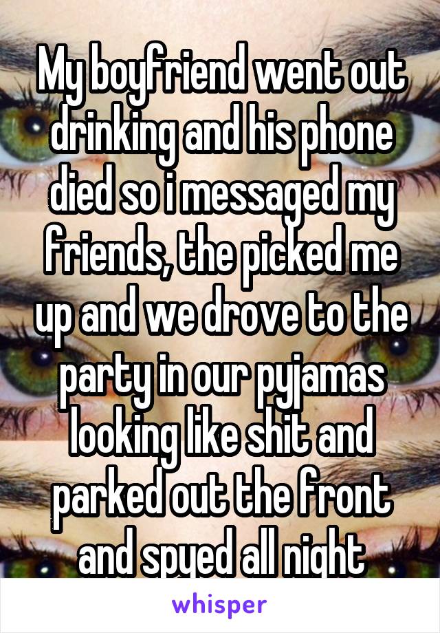 My boyfriend went out drinking and his phone died so i messaged my friends, the picked me up and we drove to the party in our pyjamas looking like shit and parked out the front and spyed all night