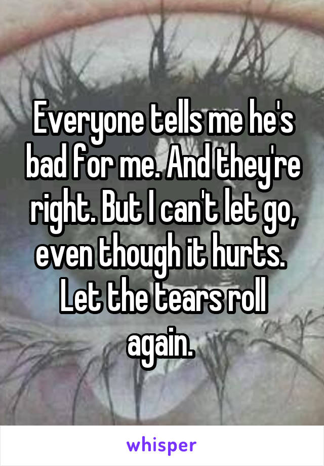 Everyone tells me he's bad for me. And they're right. But I can't let go, even though it hurts. 
Let the tears roll again. 