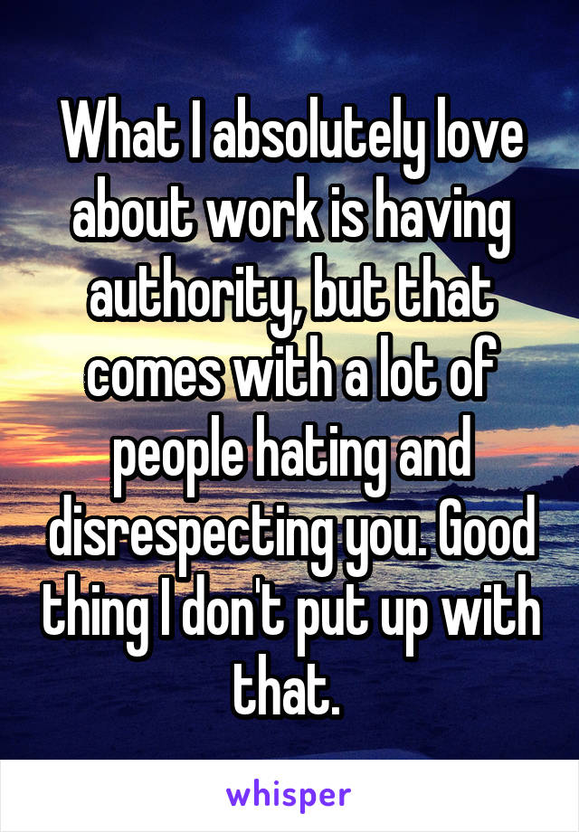 What I absolutely love about work is having authority, but that comes with a lot of people hating and disrespecting you. Good thing I don't put up with that. 