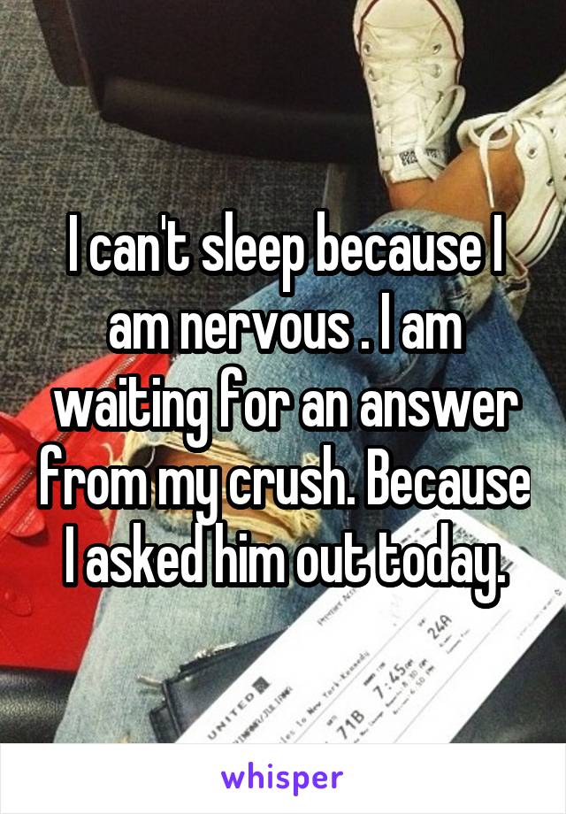 I can't sleep because I am nervous . I am waiting for an answer from my crush. Because I asked him out today.