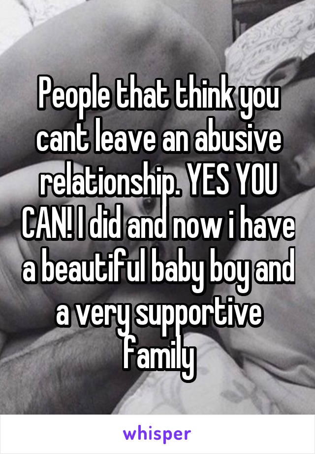 People that think you cant leave an abusive relationship. YES YOU CAN! I did and now i have a beautiful baby boy and a very supportive family