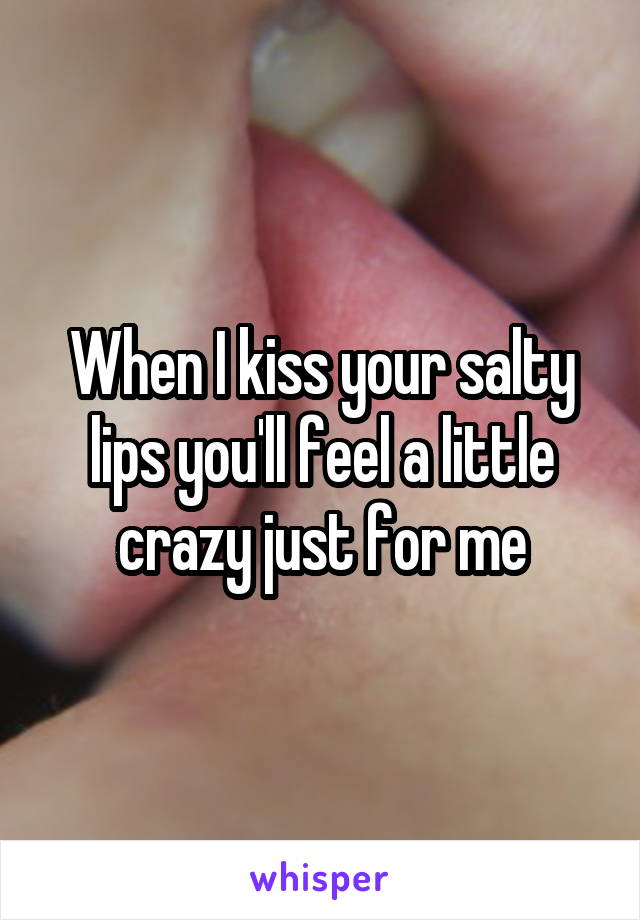 When I kiss your salty lips you'll feel a little crazy just for me